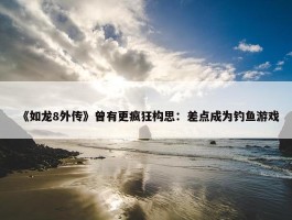 《如龙8外传》曾有更疯狂构思：差点成为钓鱼游戏