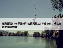 无缘曼联！51岁图赫尔执教英格兰2年达协议，成队史首位德国主帅