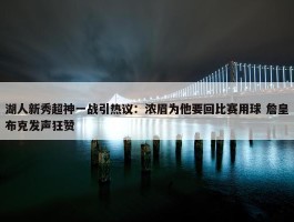 湖人新秀超神一战引热议：浓眉为他要回比赛用球 詹皇布克发声狂赞