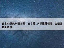 日本VS澳大利亚首发：三笘薰_久保建英领衔，古德温替补待命