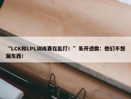 “LCK和LPL训练赛在乱打！”朱开透露：他们不想漏东西！