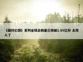 《最终幻想》系列全球总销量已突破1.95亿份 太惊人了