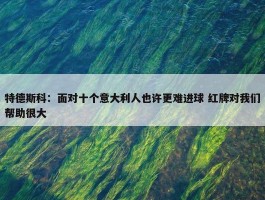 特德斯科：面对十个意大利人也许更难进球 红牌对我们帮助很大