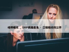 魂师曝光 _ SRP疯魔柔兔 · 江楠楠动效公开