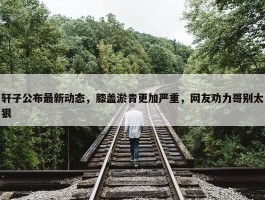 轩子公布最新动态，膝盖淤青更加严重，网友劝力哥别太狠