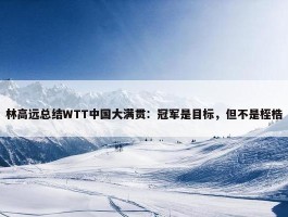 林高远总结WTT中国大满贯：冠军是目标，但不是桎梏