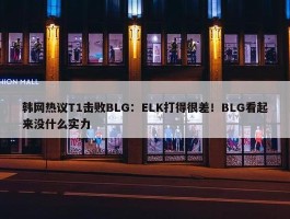 韩网热议T1击败BLG：ELK打得很差！BLG看起来没什么实力