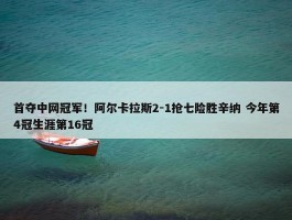 首夺中网冠军！阿尔卡拉斯2-1抢七险胜辛纳 今年第4冠生涯第16冠