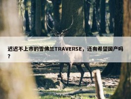 迟迟不上市的雪佛兰TRAVERSE，还有希望国产吗？