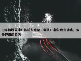 山东险胜天津！陈培东绝杀，郭凯+3替补稳定输出，双外齐爆却犯满