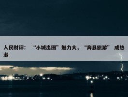 人民财评： “小城出圈”魅力大，“奔县旅游” 成热潮