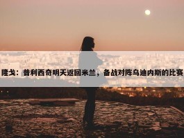 隆戈：普利西奇明天返回米兰，备战对阵乌迪内斯的比赛