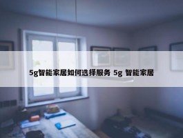 5g智能家居如何选择服务 5g 智能家居