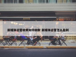 新媒体运营收费如何收取 新媒体运营怎么盈利