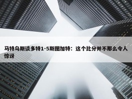 马特乌斯谈多特1-5斯图加特：这个比分并不那么令人惊讶