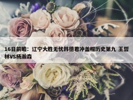 16日前瞻：辽宁大胜无忧韩德君冲盖帽历史第九 王哲林VS杨瀚森