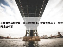 死神伯兰吊打罗峰，陇云击败乌卡，罗峰大战乌卡，抢夺天才战季军