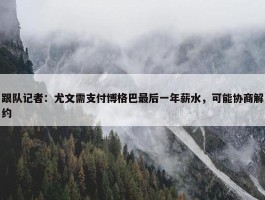 跟队记者：尤文需支付博格巴最后一年薪水，可能协商解约