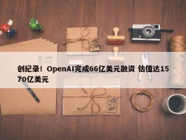 创纪录！OpenAI完成66亿美元融资 估值达1570亿美元