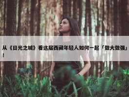 从《日光之城》看这届西藏年轻人如何一起「做大做强」！