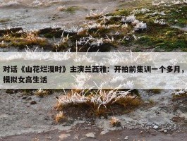 对话《山花烂漫时》主演兰西雅：开拍前集训一个多月，模拟女高生活