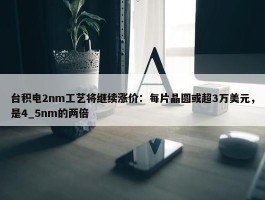 台积电2nm工艺将继续涨价：每片晶圆或超3万美元，是4_5nm的两倍