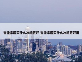 智能家居买什么冰箱更好 智能家居买什么冰箱更好用