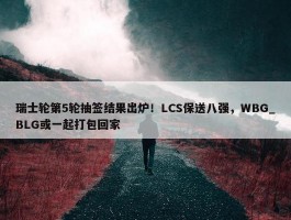 瑞士轮第5轮抽签结果出炉！LCS保送八强，WBG_BLG或一起打包回家