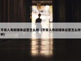 平安人寿新媒体运营怎么样（平安人寿新媒体运营怎么样啊）