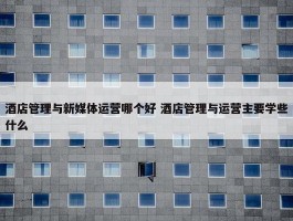 酒店管理与新媒体运营哪个好 酒店管理与运营主要学些什么