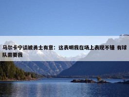 马尔卡宁谈被勇士有意：这表明我在场上表现不错 有球队需要我