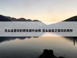 怎么追喜欢的男生提升自我 怎么追自己喜欢的男神