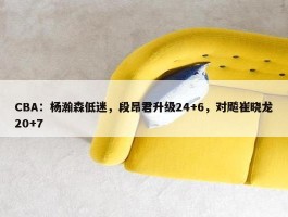 CBA：杨瀚森低迷，段昂君升级24+6，对飚崔晓龙20+7