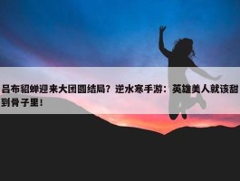 吕布貂蝉迎来大团圆结局？逆水寒手游：英雄美人就该甜到骨子里！