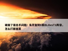 破案了是选手问题！朱开复刻S赛BLGvsT1阵容，怎么打都是赢