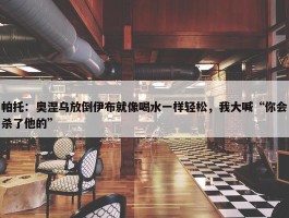 帕托：奥涅乌放倒伊布就像喝水一样轻松，我大喊“你会杀了他的”