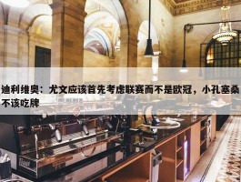 迪利维奥：尤文应该首先考虑联赛而不是欧冠，小孔塞桑不该吃牌