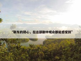 “靳东的初心，在这部剧中观众都能感受到”