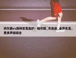 切尔西vs森林首发出炉：帕尔默_杰克逊_桑乔先发，奥多伊战旧主