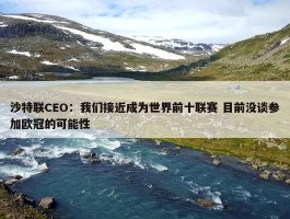 沙特联CEO：我们接近成为世界前十联赛 目前没谈参加欧冠的可能性