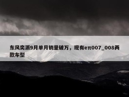 东风奕派9月单月销量破万，现有eπ007_008两款车型