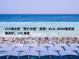 S14瑞士轮“死亡分组”出现！BLG_WBG抽签结果出炉，LPL危险