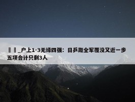 篠塚_户上1-3无缘四强：日乒距全军覆没又近一步 五项合计只剩3人