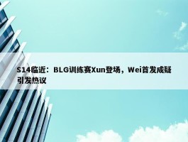 S14临近：BLG训练赛Xun登场，Wei首发成疑引发热议