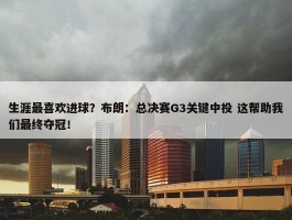 生涯最喜欢进球？布朗：总决赛G3关键中投 这帮助我们最终夺冠！