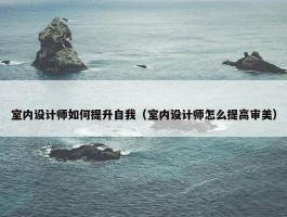 室内设计师如何提升自我（室内设计师怎么提高审美）