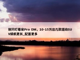 别只盯着宋Pro DM，10-15万这几款混动SUV续航更长_配置更多