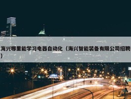 海兴哪里能学习电器自动化（海兴智能装备有限公司招聘）