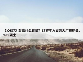 《心动7》彭高什么背景？27岁年入百万大厂程序员，985硕士