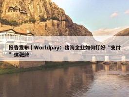 报告发布｜Worldpay：出海企业如何打好“支付”这张牌